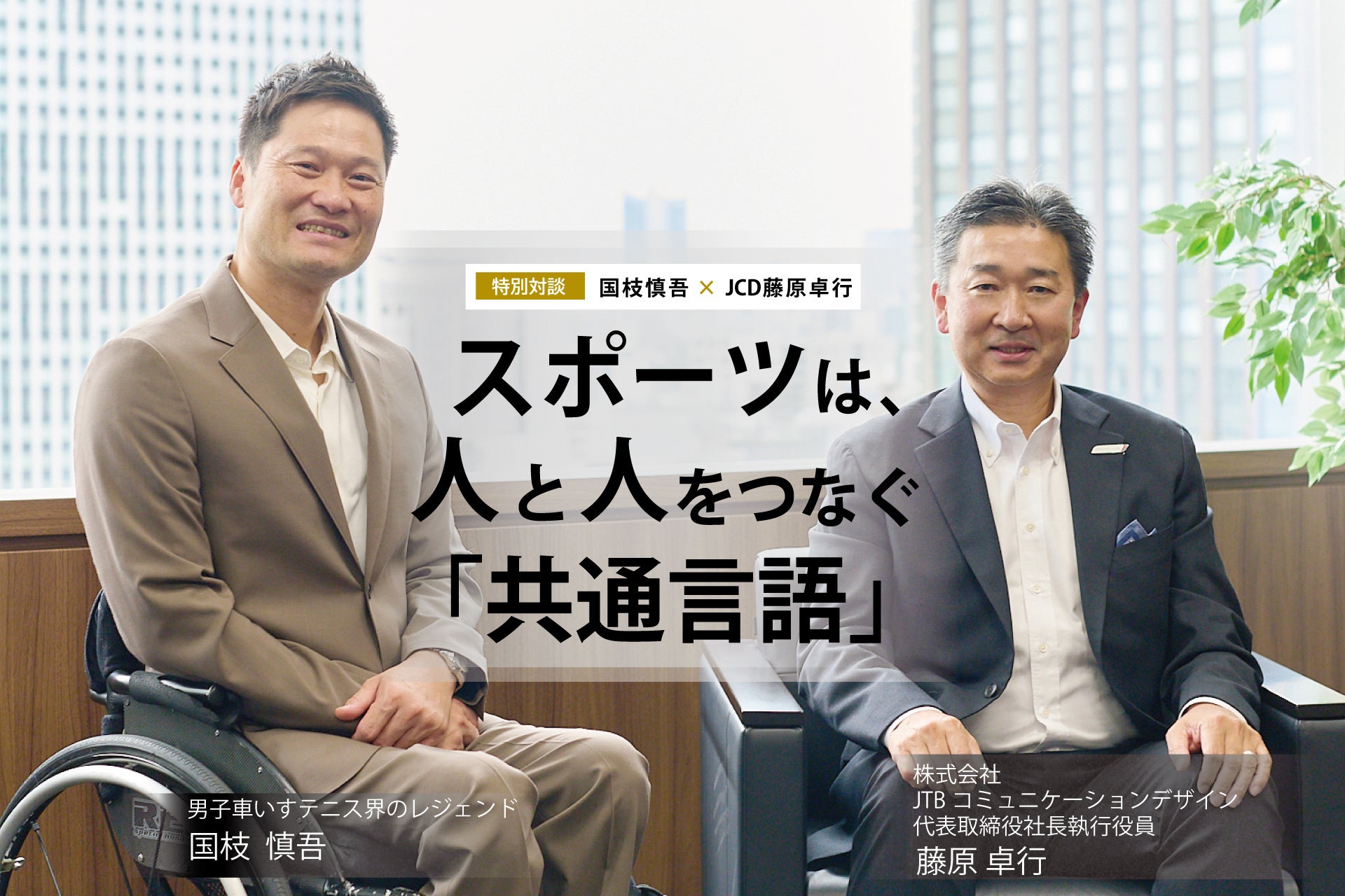男子車いすテニス界のレジェンド 国枝慎吾氏 × JCD 藤原卓行 特別対談 “スポーツは、人と人をつなぐ「共通言語」”